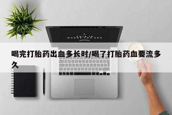 网上卖流产药联系方式，喝完打胎药出血多长时/喝了打胎药血要流多久