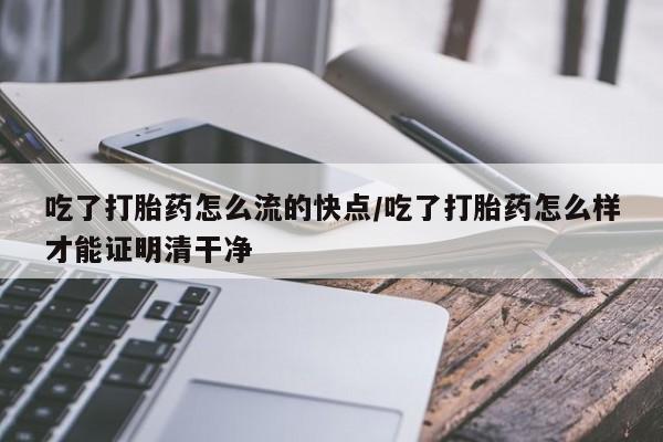 网上卖流产药联系方式，吃了打胎药怎么流的快点/吃了打胎药怎么样才能证明清干净