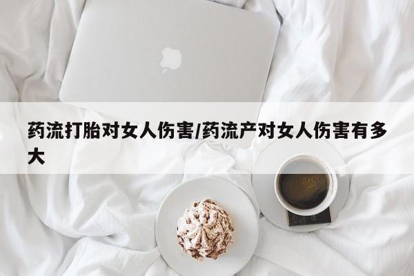 网上卖流产药联系方式，药流打胎对女人伤害/药流产对女人伤害有多大