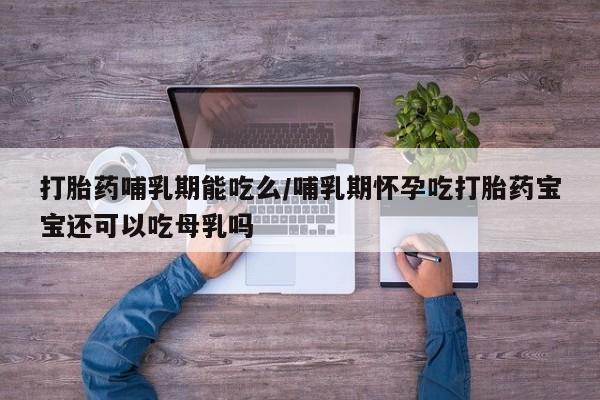 网上卖流产药联系方式，打胎药哺乳期能吃么/哺乳期怀孕吃打胎药宝宝还可以吃母乳吗