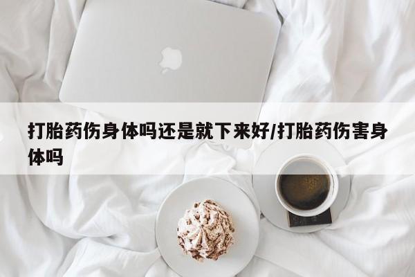 网上卖流产药联系方式，打胎药伤身体吗还是就下来好/打胎药伤害身体吗