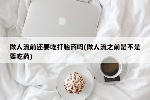 网上卖流产药联系方式，做人流前还要吃打胎药吗(做人流之前是不是要吃药)