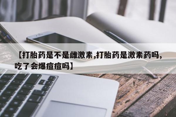网上卖流产药联系方式，【打胎药是不是雌激素,打胎药是激素药吗,吃了会爆痘痘吗】