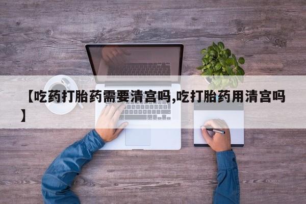 网上卖流产药联系方式，【吃药打胎药需要清宫吗,吃打胎药用清宫吗】