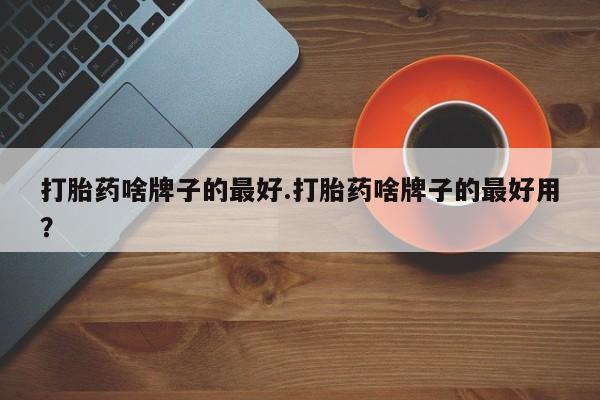 网上卖流产药联系方式，打胎药啥牌子的最好.打胎药啥牌子的最好用？