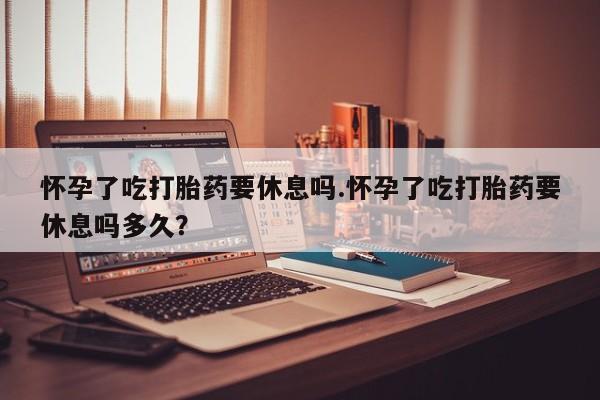 网上卖流产药联系方式，怀孕了吃打胎药要休息吗.怀孕了吃打胎药要休息吗多久？