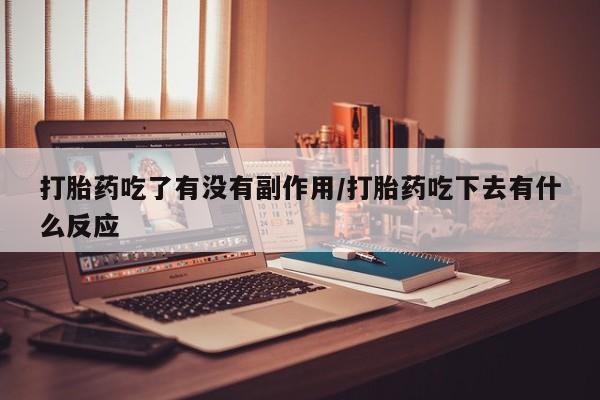 网上卖流产药联系方式，打胎药吃了有没有副作用/打胎药吃下去有什么反应