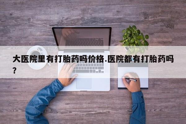 网上卖流产药联系方式，大医院里有打胎药吗价格.医院都有打胎药吗？