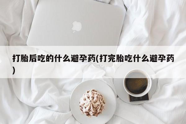 网上卖流产药联系方式，打胎后吃的什么避孕药(打完胎吃什么避孕药)