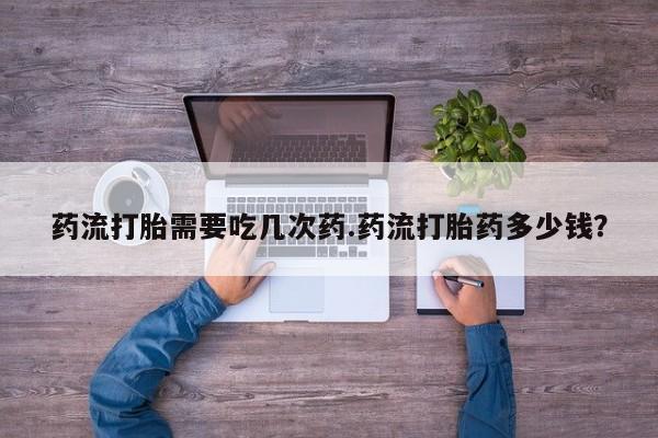 网上卖流产药联系方式，药流打胎需要吃几次药.药流打胎药多少钱？