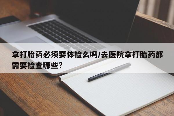 网上卖流产药联系方式，拿打胎药必须要体检么吗/去医院拿打胎药都需要检查哪些?