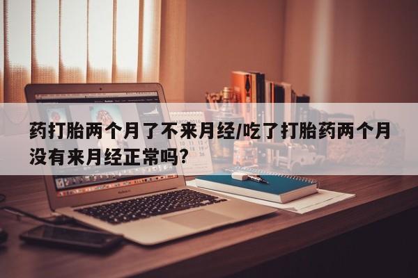 网上卖流产药联系方式，药打胎两个月了不来月经/吃了打胎药两个月没有来月经正常吗?