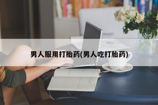 网上卖流产药联系方式，男人服用打胎药(男人吃打胎药)