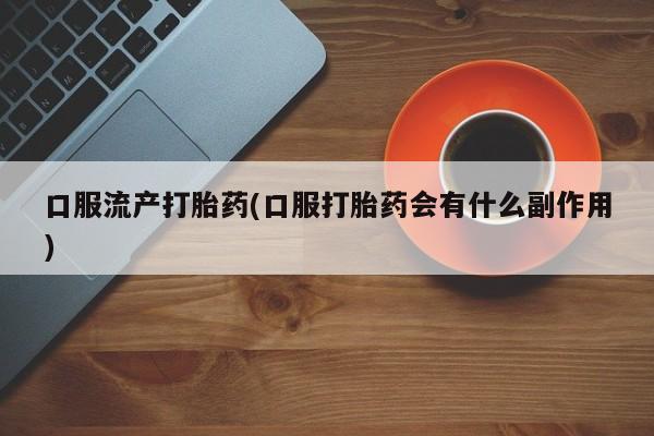 网上卖流产药联系方式，口服流产打胎药(口服打胎药会有什么副作用)