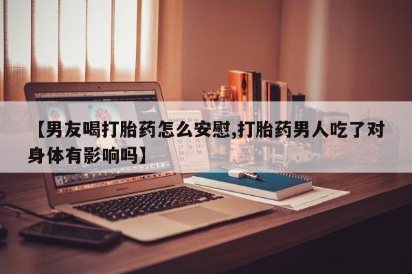 网上卖流产药联系方式，【男友喝打胎药怎么安慰,打胎药男人吃了对身体有影响吗】