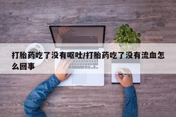 网上卖流产药联系方式，打胎药吃了没有呕吐/打胎药吃了没有流血怎么回事