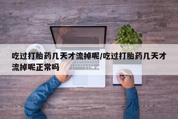 网上卖流产药联系方式，吃过打胎药几天才流掉呢/吃过打胎药几天才流掉呢正常吗