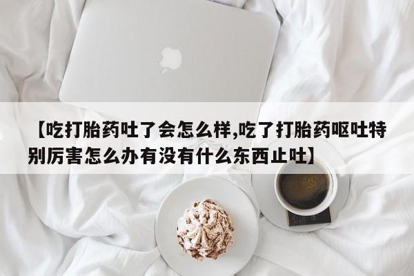 网上卖流产药联系方式，【吃打胎药吐了会怎么样,吃了打胎药呕吐特别厉害怎么办有没有什么东西止吐】