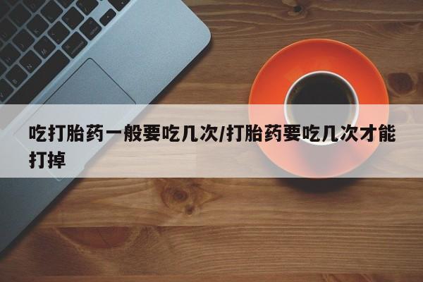 网上卖流产药联系方式，吃打胎药一般要吃几次/打胎药要吃几次才能打掉