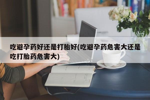 网上卖流产药联系方式，吃避孕药好还是打胎好(吃避孕药危害大还是吃打胎药危害大)