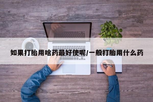 网上卖流产药联系方式，如果打胎用啥药最好使呢/一般打胎用什么药