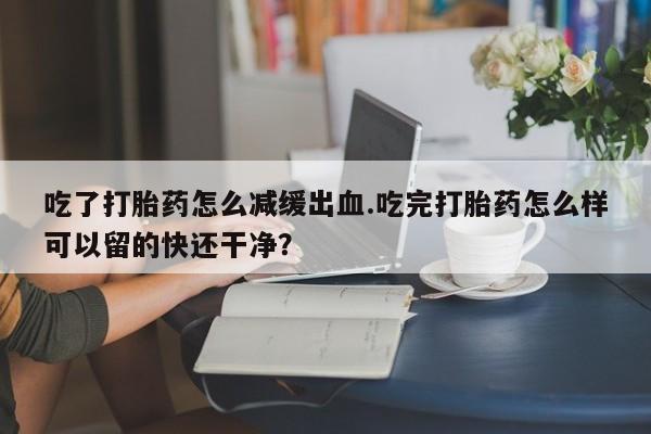 网上卖流产药联系方式，吃了打胎药怎么减缓出血.吃完打胎药怎么样可以留的快还干净？
