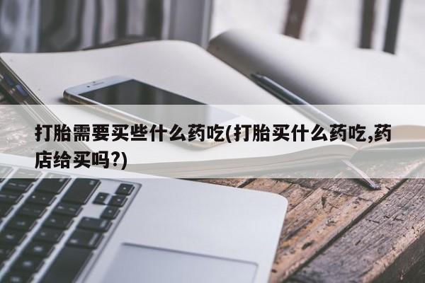 网上卖流产药联系方式，打胎需要买些什么药吃(打胎买什么药吃,药店给买吗?)