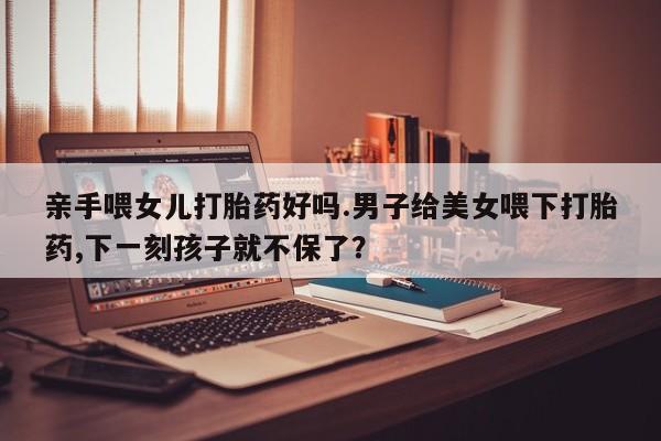 网上卖流产药联系方式，亲手喂女儿打胎药好吗.男子给美女喂下打胎药,下一刻孩子就不保了？