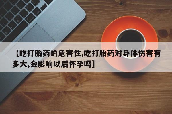 网上卖流产药联系方式，【吃打胎药的危害性,吃打胎药对身体伤害有多大,会影响以后怀孕吗】