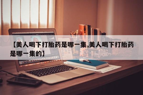 网上卖流产药联系方式，【美人喝下打胎药是哪一集,美人喝下打胎药是哪一集的】