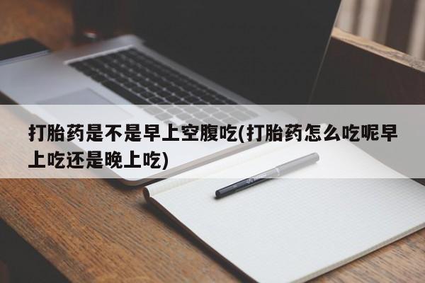 网上卖流产药联系方式，打胎药是不是早上空腹吃(打胎药怎么吃呢早上吃还是晚上吃)