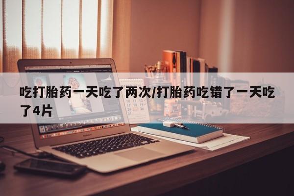 网上卖流产药联系方式，吃打胎药一天吃了两次/打胎药吃错了一天吃了4片