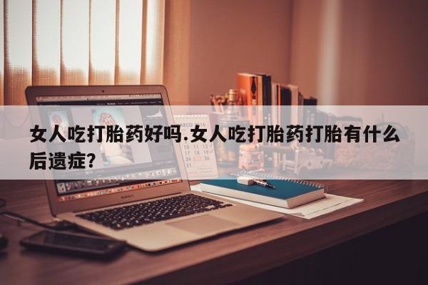 网上卖流产药联系方式，女人吃打胎药好吗.女人吃打胎药打胎有什么后遗症？