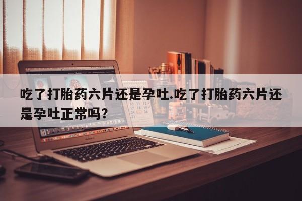 网上卖流产药联系方式，吃了打胎药六片还是孕吐.吃了打胎药六片还是孕吐正常吗？