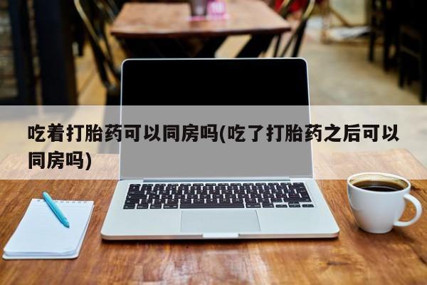 网上卖流产药联系方式，吃着打胎药可以同房吗(吃了打胎药之后可以同房吗)