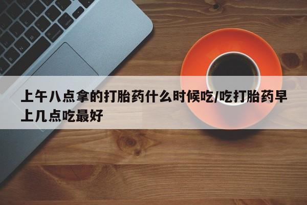 网上卖流产药联系方式,上午八点拿的打胎药什么时候吃/吃打胎药早上几点吃最好