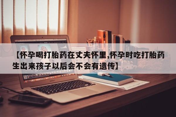 网上卖流产药联系方式,【怀孕喝打胎药在丈夫怀里,怀孕时吃打胎药生出来孩子以后会不会有遗传】