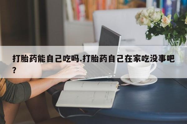 网上卖流产药联系方式,打胎药能自己吃吗.打胎药自己在家吃没事吧?