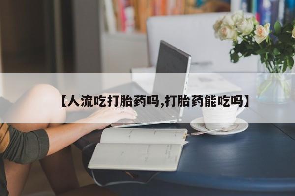 网上卖流产药联系方式，【人流吃打胎药吗,打胎药能吃吗】