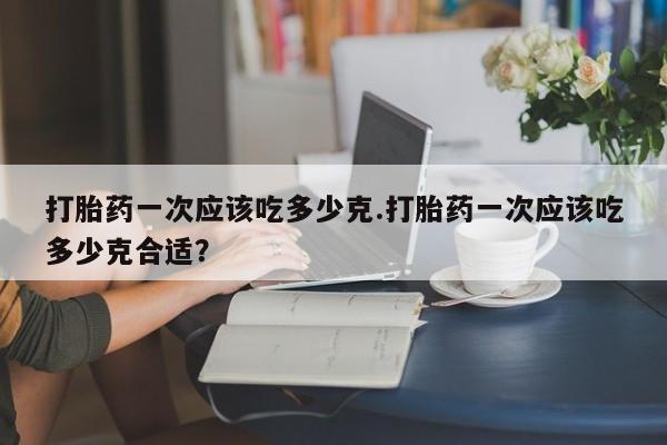 网上卖流产药联系方式,打胎药一次应该吃多少克.打胎药一次应该吃多少克合适?