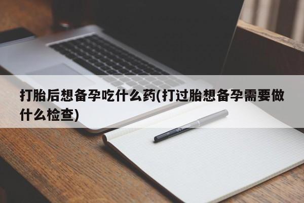 网上卖流产药联系方式，打胎后想备孕吃什么药(打过胎想备孕需要做什么检查)