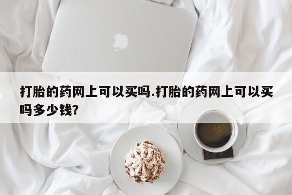 网上卖流产药联系方式,打胎的药网上可以买吗.打胎的药网上可以买吗多少钱?
