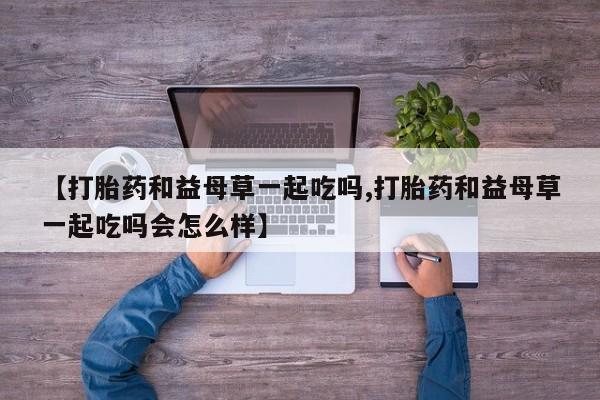 网上卖流产药联系方式,【打胎药和益母草一起吃吗,打胎药和益母草一起吃吗会怎么样】