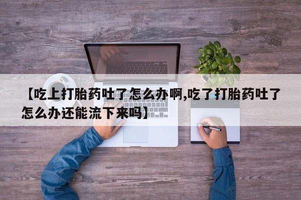 网上卖流产药联系方式，【吃上打胎药吐了怎么办啊,吃了打胎药吐了怎么办还能流下来吗】