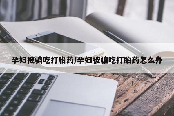 网上卖流产药联系方式,孕妇被骗吃打胎药/孕妇被骗吃打胎药怎么办