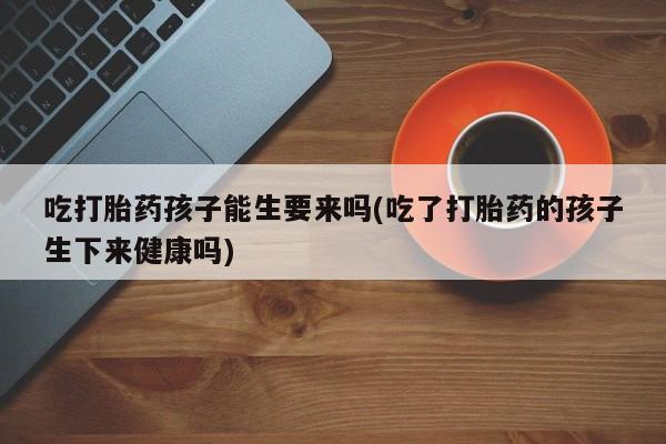 网上卖流产药联系方式,吃打胎药孩子能生要来吗(吃了打胎药的孩子生下来健康吗)
