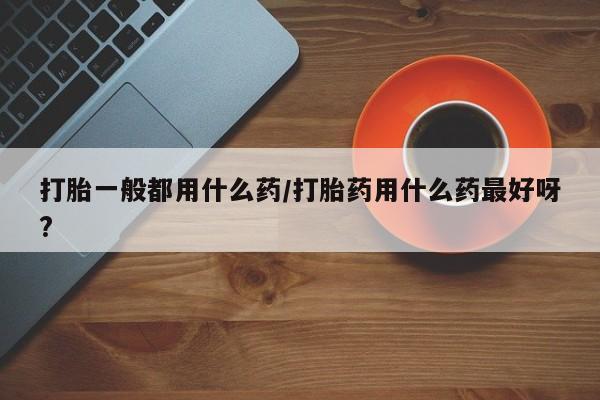 网上卖流产药联系方式,打胎一般都用什么药/打胎药用什么药最好呀?