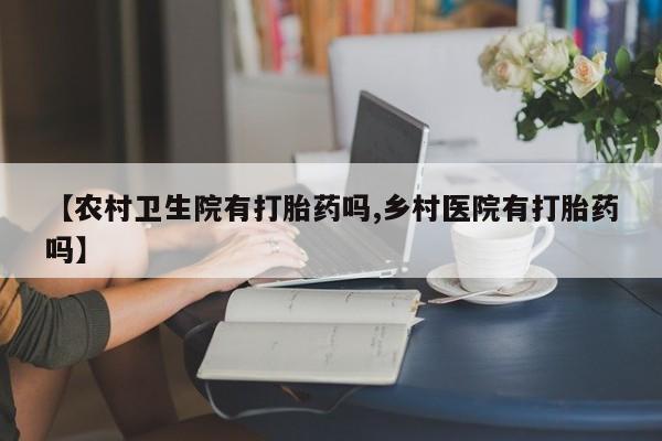 网上卖流产药联系方式,【农村卫生院有打胎药吗,乡村医院有打胎药吗】
