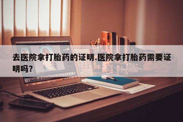 网上卖流产药联系方式，去医院拿打胎药的证明.医院拿打胎药需要证明吗？