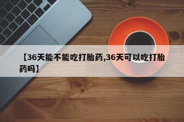 网上卖流产药联系方式,【36天能不能吃打胎药,36天可以吃打胎药吗】